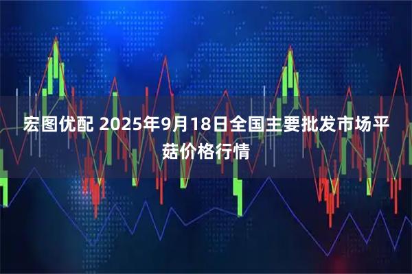 宏图优配 2025年9月18日全国主要批发市场平菇价格行情