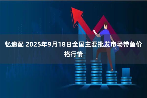 忆速配 2025年9月18日全国主要批发市场带鱼价格行情
