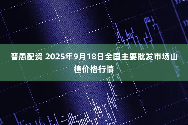 普患配资 2025年9月18日全国主要批发市场山楂价格行情