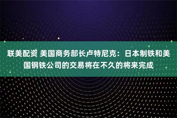 联美配资 美国商务部长卢特尼克：日本制铁和美国钢铁公司的交易将在不久的将来完成