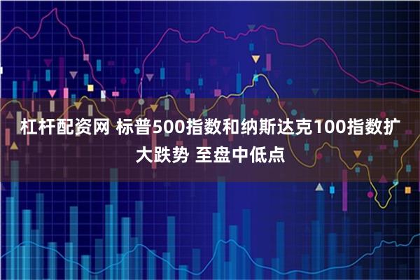 杠杆配资网 标普500指数和纳斯达克100指数扩大跌势 至盘中低点