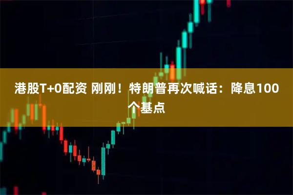 港股T+0配资 刚刚！特朗普再次喊话：降息100个基点