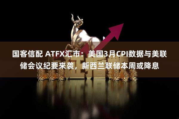 国客信配 ATFX汇市：美国3月CPI数据与美联储会议纪要来袭，新西兰联储本周或降息