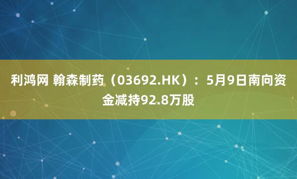 利鸿网 翰森制药（03692.HK）：5月9日南向资金减持92.8万股