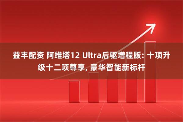 益丰配资 阿维塔12 Ultra后驱增程版: 十项升级十二项尊享, 豪华智能新标杆