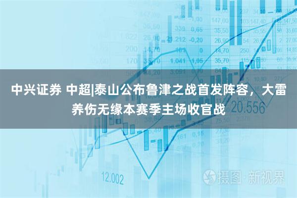 中兴证券 中超|泰山公布鲁津之战首发阵容，大雷养伤无缘本赛季主场收官战