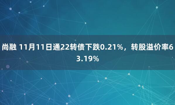 尚融 11月11日通22转债下跌0.21%，转股溢价率63.19%