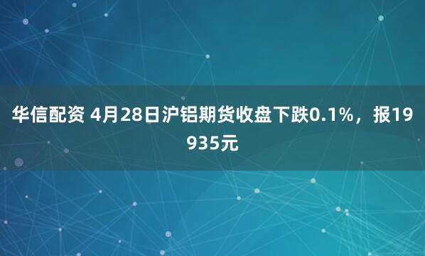 华信配资 4月28日沪铝期货收盘下跌0.1%，报19935元
