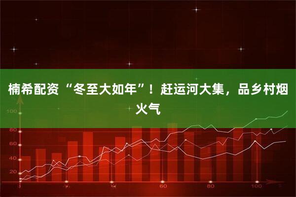 楠希配资 “冬至大如年”！赶运河大集，品乡村烟火气