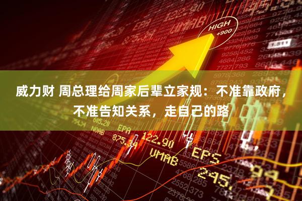 威力财 周总理给周家后辈立家规：不准靠政府，不准告知关系，走自己的路