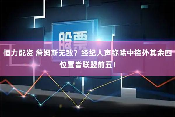 恒力配资 詹姆斯无敌？经纪人声称除中锋外其余四位置皆联盟前五！