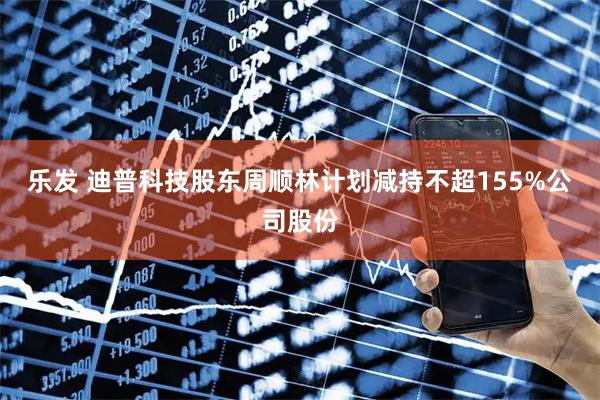 乐发 迪普科技股东周顺林计划减持不超155%公司股份
