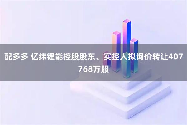 配多多 亿纬锂能控股股东、实控人拟询价转让407768万股