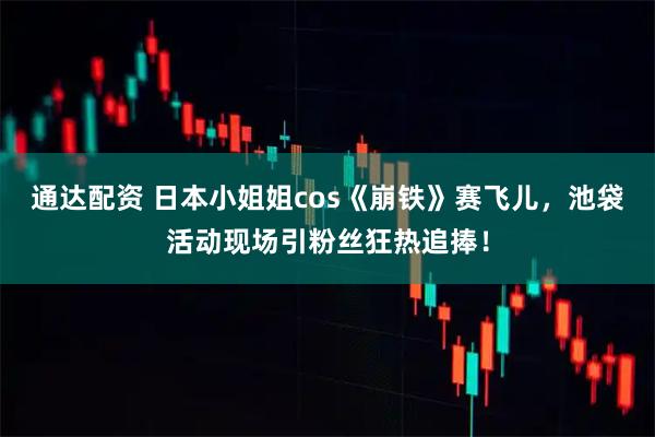 通达配资 日本小姐姐cos《崩铁》赛飞儿，池袋活动现场引粉丝狂热追捧！